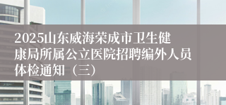 2025山东威海荣成市卫生健康局所属公立医院招聘编外人员体检通知（三）