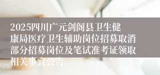 2025四川广元剑阁县卫生健康局医疗卫生辅助岗位招募取消部分招募岗位及笔试准考证领取相关事宜公告