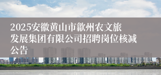2025安徽黄山市歙州农文旅发展集团有限公司招聘岗位核减公告