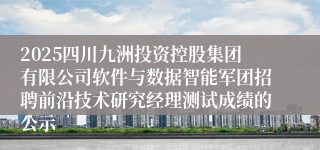 2025四川九洲投资控股集团有限公司软件与数据智能军团招聘前沿技术研究经理测试成绩的公示