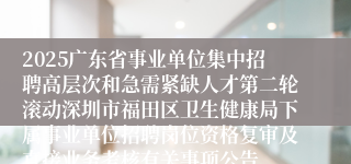 2025广东省事业单位集中招聘高层次和急需紧缺人才第二轮滚动深圳市福田区卫生健康局下属事业单位招聘岗位资格复审及直接业务考核有关事项公告