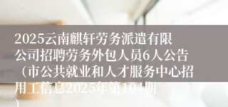 2025云南麒轩劳务派遣有限公司招聘劳务外包人员6人公告（市公共就业和人才服务中心招用工信息2025年第104期）