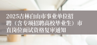 2025吉林白山市事业单位招聘（含专项招聘高校毕业生）市直岗位面试资格复审通知
