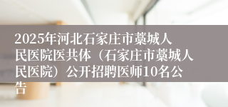 2025年河北石家庄市藁城人民医院医共体（石家庄市藁城人民医院）公开招聘医师10名公告