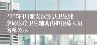 2025四川雅安汉源县卫生健康局医疗卫生辅助岗拟招募人员名单公示