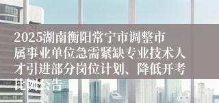 2025湖南衡阳常宁市调整市属事业单位急需紧缺专业技术人才引进部分岗位计划、降低开考比例公告