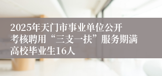 2025年天门市事业单位公开考核聘用“三支一扶”服务期满高校毕业生16人