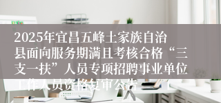 2025年宜昌五峰土家族自治县面向服务期满且考核合格“三支一扶”人员专项招聘事业单位工作人员资格复审公告