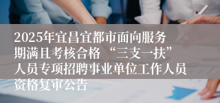 2025年宜昌宜都市面向服务期满且考核合格 “三支一扶”人员专项招聘事业单位工作人员资格复审公告