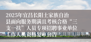 2025年宜昌长阳土家族自治县面向服务期满且考核合格“三支一扶”人员专项招聘事业单位工作人员资格复审公告