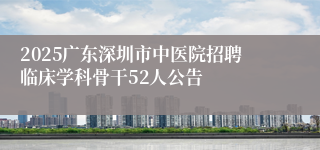 2025广东深圳市中医院招聘临床学科骨干52人公告