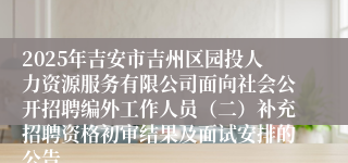 2025年吉安市吉州区园投人力资源服务有限公司面向社会公开招聘编外工作人员(二)补充招聘资格初审结果及面试安排的公告