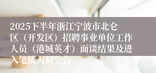 2025下半年浙江宁波市北仑区（开发区）招聘事业单位工作人员（港城英才）面谈结果及进入笔试人员公告