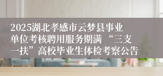 2025湖北孝感市云梦县事业单位考核聘用服务期满 “三支一扶”高校毕业生体检考察公告