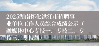 2025湖南怀化洪江市招聘事业单位工作人员综合成绩公示（融媒体中心专技一、专技二、专技三、专技四）