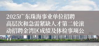 2025广东珠海事业单位招聘高层次和急需紧缺人才第二轮滚动招聘金湾区成绩及体检事项公告