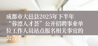 成都市大邑县2025年下半年“蓉漂人才荟”公开招聘事业单位工作人员站点报名相关事宜的公告