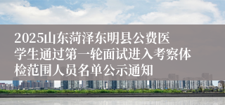 2025山东菏泽东明县公费医学生通过第一轮面试进入考察体检范围人员名单公示通知
