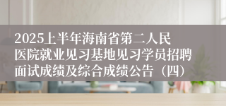 2025上半年海南省第二人民医院就业见习基地见习学员招聘面试成绩及综合成绩公告（四）