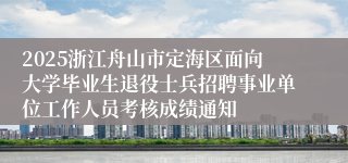 2025浙江舟山市定海区面向大学毕业生退役士兵招聘事业单位工作人员考核成绩通知