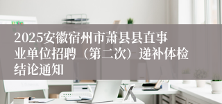 2025安徽宿州市萧县县直事业单位招聘（第二次）递补体检结论通知