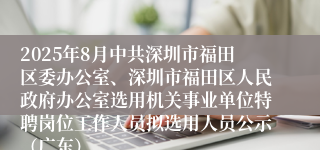 2025年8月中共深圳市福田区委办公室、深圳市福田区人民政府办公室选用机关事业单位特聘岗位工作人员拟选用人员公示（广东）