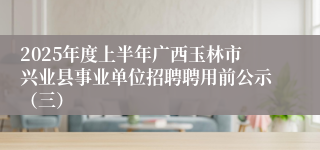 2025年度上半年广西玉林市兴业县事业单位招聘聘用前公示（三）