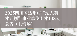 2025四川省达州市“达人英才计划”事业单位引才148人公告（上海场）