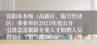 资阳市本级（高新区、临空经济区）事业单位2025年度公开引进急需紧缺专业人才拟聘人员的公示（第三批）
