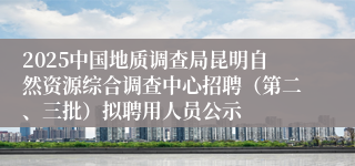 2025中国地质调查局昆明自然资源综合调查中心招聘（第二、三批）拟聘用人员公示
