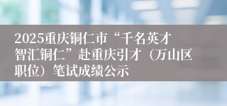 2025重庆铜仁市“千名英才智汇铜仁”赴重庆引才（万山区职位）笔试成绩公示