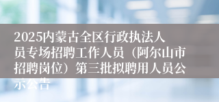 2025内蒙古全区行政执法人员专场招聘工作人员（阿尔山市招聘岗位）第三批拟聘用人员公示公告