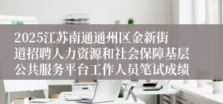 2025江苏南通通州区金新街道招聘人力资源和社会保障基层公共服务平台工作人员笔试成绩公示