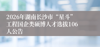 2026年湖南长沙市“星斗”工程国企类硕博人才选拔106人公告