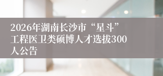 2026年湖南长沙市“星斗”工程医卫类硕博人才选拔300人公告
