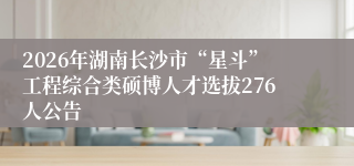 2026年湖南长沙市“星斗”工程综合类硕博人才选拔276人公告