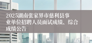 2025湖南张家界市慈利县事业单位招聘人员面试成绩、综合成绩公告