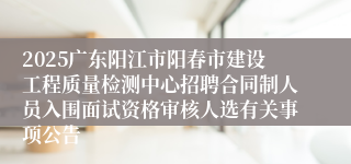 2025广东阳江市阳春市建设工程质量检测中心招聘合同制人员入围面试资格审核人选有关事项公告