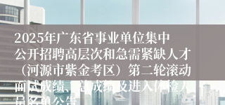 2025年广东省事业单位集中公开招聘高层次和急需紧缺人才（河源市紫金考区）第二轮滚动面试成绩、总成绩及进入体检人员名单公告