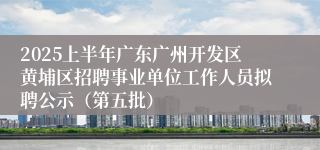 2025上半年广东广州开发区黄埔区招聘事业单位工作人员拟聘公示（第五批）