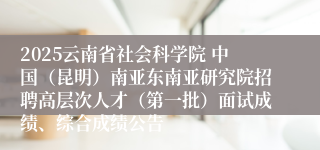 2025云南省社会科学院 中国（昆明）南亚东南亚研究院招聘高层次人才（第一批）面试成绩、综合成绩公告