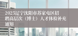 2025辽宁沈阳市苏家屯区招聘高层次（博士）人才体检补充通知