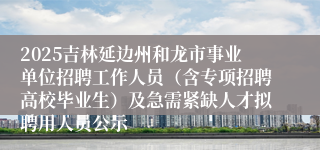 2025吉林延边州和龙市事业单位招聘工作人员（含专项招聘高校毕业生）及急需紧缺人才拟聘用人员公示