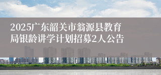 2025广东韶关市翁源县教育局银龄讲学计划招募2人公告