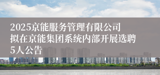 2025京能服务管理有限公司拟在京能集团系统内部开展选聘5人公告
