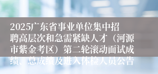 2025广东省事业单位集中招聘高层次和急需紧缺人才（河源市紫金考区）第二轮滚动面试成绩、总成绩及进入体检人员公告