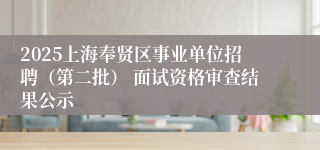 2025上海奉贤区事业单位招聘（第二批） 面试资格审查结果公示