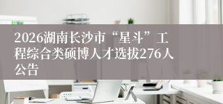 2026湖南长沙市“星斗”工程综合类硕博人才选拔276人公告