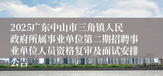 2025广东中山市三角镇人民政府所属事业单位第二期招聘事业单位人员资格复审及面试安排公告