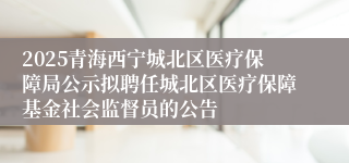 2025青海西宁城北区医疗保障局公示拟聘任城北区医疗保障基金社会监督员的公告